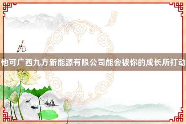 他可广西九方新能源有限公司能会被你的成长所打动