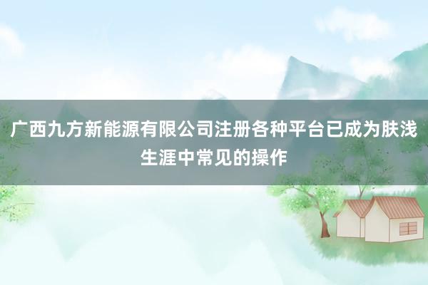 广西九方新能源有限公司注册各种平台已成为肤浅生涯中常见的操作